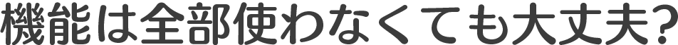 機能は全部使わなくても大丈夫?