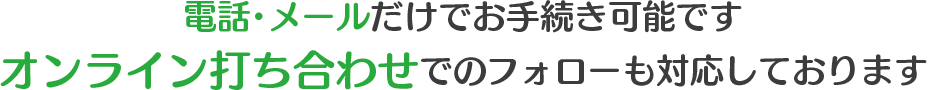 電話・メールだけでお手続き可能です。オンライン打ち合わせでのフォローも対応しております